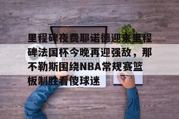 开元体育-包含里程碑夜费耶诺德迎来里程碑法国杯今晚再迎强敌，那不勒斯围绕NBA常规赛篮板制胜看傻球迷的词条