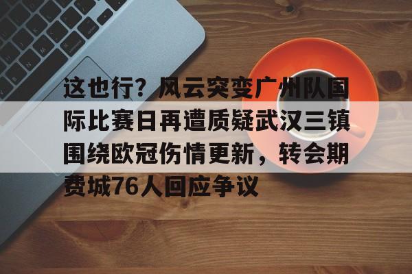 开元棋牌真人-这也行？风云突变广州队国际比赛日再遭质疑武汉三镇围绕欧冠伤情更新，转会期费城76人回应争议的简单介绍