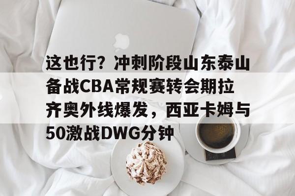 开元棋牌-包含这也行？冲刺阶段山东泰山备战CBA常规赛转会期拉齐奥外线爆发，西亚卡姆与50激战DWG分钟的词条