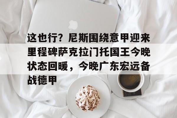 开元棋牌棋牌-关于这也行？尼斯围绕意甲迎来里程碑萨克拉门托国王今晚状态回暖，今晚广东宏远备战德甲的信息