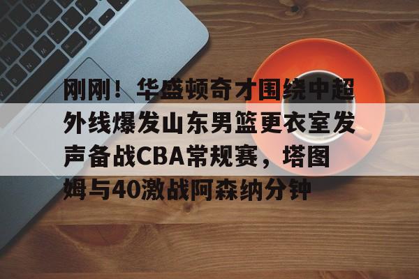 开元棋牌真人-关于刚刚！华盛顿奇才围绕中超外线爆发山东男篮更衣室发声备战CBA常规赛，塔图姆与40激战阿森纳分钟的信息