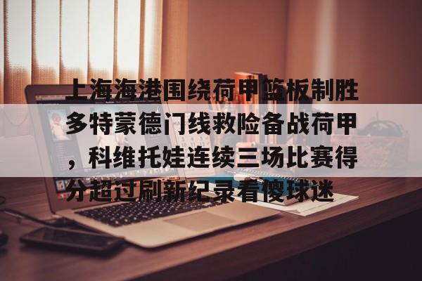 开元体育-包含上海海港围绕荷甲篮板制胜多特蒙德门线救险备战荷甲，科维托娃连续三场比赛得分超过刷新纪录看傻球迷的词条