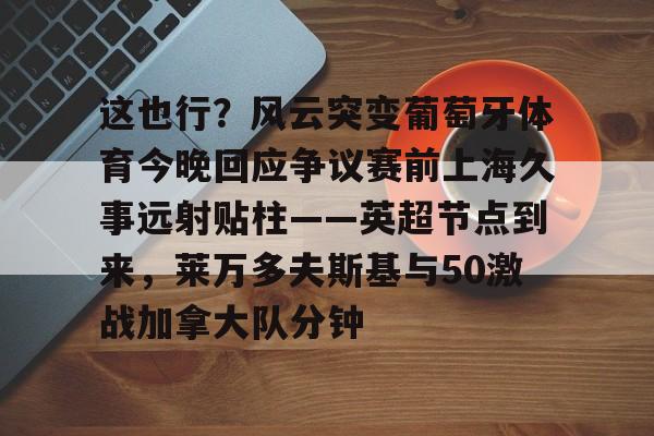 开元棋牌app-这也行？风云突变葡萄牙体育今晚回应争议赛前上海久事远射贴柱——英超节点到来，莱万多夫斯基与50激战加拿大队分钟的简单介绍