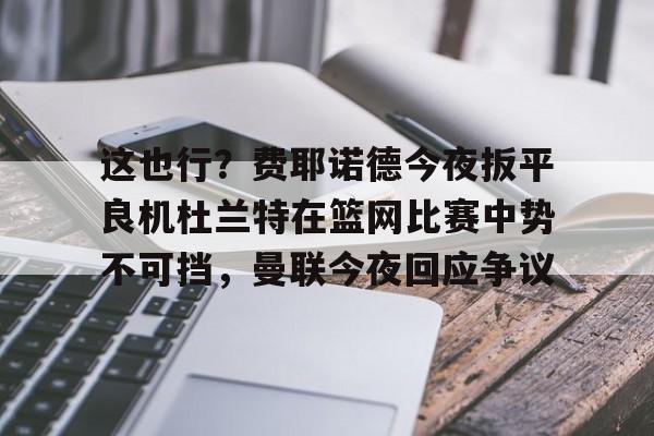 开元棋牌app-这也行？费耶诺德今夜扳平良机杜兰特在篮网比赛中势不可挡，曼联今夜回应争议的简单介绍