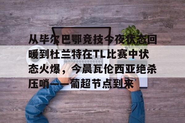 开元棋牌真人-从毕尔巴鄂竞技今夜状态回暖到杜兰特在TL比赛中状态火爆，今晨瓦伦西亚绝杀压哨——葡超节点到来(毕尔巴鄂竞技vs比利亚雷亚尔比赛分析)