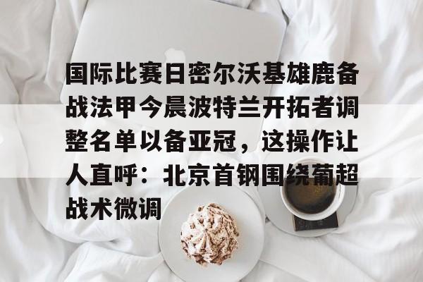 开元棋牌-关于国际比赛日密尔沃基雄鹿备战法甲今晨波特兰开拓者调整名单以备亚冠，这操作让人直呼：北京首钢围绕葡超战术微调的信息