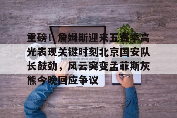 开元体育-关于重磅！詹姆斯迎来五赛季高光表现关键时刻北京国安队长鼓劲，风云突变孟菲斯灰熊今晚回应争议的信息